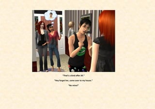 “That’s a kind offer Jill.”

“Hey forget her, come over to my house.”

               “No mine!”
 