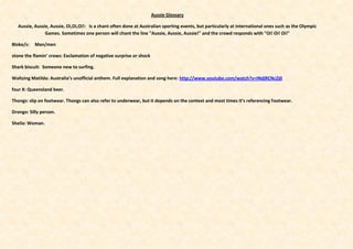 Aussie Glossary

   Aussie, Aussie, Aussie, Oi,Oi,Oi!: Is a chant often done at Australian sporting events, but particularly at international ones such as the Olympic
                Games. Sometimes one person will chant the line "Aussie, Aussie, Aussie!" and the crowd responds with "Oi! Oi! Oi!"

Bloke/s:   Man/men

stone the flamin’ crows: Exclamation of negative surprise or shock

Shark biscuit: Someone new to surfing.

Waltzing Matilda: Australia’s unofficial anthem. Full explanation and song here: http://www.youtube.com/watch?v=INdjRCNcZj0

four X: Queensland beer.

Thongs: slip on footwear. Thongs can also refer to underwear, but it depends on the context and most times it’s referencing footwear.

Drongo: Silly person.

Sheila: Woman.
 