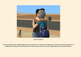 “That’s more like it.”



So I summoned Opal on the simlogical teleporter and Laura moved her in no trouble. Flo and Mingo were on the list but they haven’t appeared. I’ve
     decided not to try Chewy yet. This is the first time I’ve tried to summon and move in sims so I thought maybe you can’t do that with servos.
 