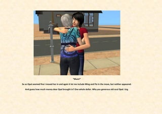 “Mum!”

So as Opal seemed fine I moved her in and again it let me include Ming and Flo in the move, but neither appeared.

   And guess how much money dear Opal brought in? One whole dollar. Why you generous old soul Opal. Urg.
 