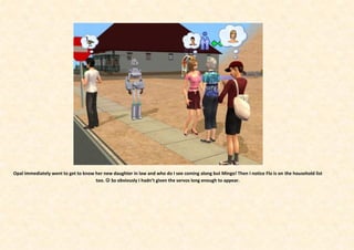 Opal immediately went to get to know her new daughter in law and who do I see coming along but Mingo! Then I notice Flo is on the household list
                                     too.  So obviously I hadn’t given the servos long enough to appear.
 
