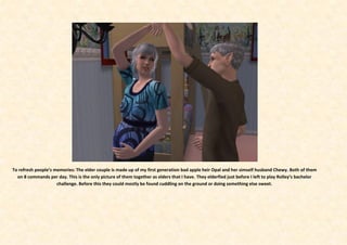 To refresh people’s memories: The elder couple is made up of my first generation bad apple heir Opal and her simself husband Chewy. Both of them
  on 8 commands per day. This is the only picture of them together as elders that I have. They elderfied just before I left to play Rolley’s bachelor
                     challenge. Before this they could mostly be found cuddling on the ground or doing something else sweet.
 