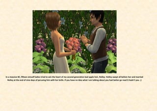 In a massive BC, fifteen simself ladies tried to win the heart of my second generation bad apple heir, Rolley. Holley swept all before her and married
  Rolley at the end of nine days of perusing him with her knife. If you have no idea what I am talking about you had better go read it hadn’t you. ;)
 