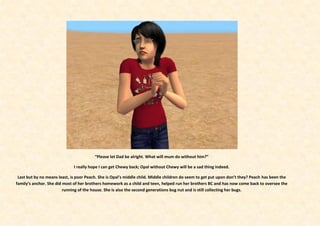 “Please let Dad be alright. What will mum do without him?”

                              I really hope I can get Chewy back; Opal without Chewy will be a sad thing indeed.

 Last but by no means least, is poor Peach. She is Opal’s middle child. Middle children do seem to get put upon don’t they? Peach has been the
family’s anchor. She did most of her brothers homework as a child and teen, helped run her brothers BC and has now come back to oversee the
                         running of the house. She is also the second generations bug nut and is still collecting her bugs.
 