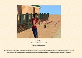 >Pop<

                                                       “Never fear, fake Norm is here!”

                                                         “Yes and us fake flamingos.”

                                                                   ~~~~~~~

Those flamingos really are fake, as the Maxis one has been covered up by a piece of cc plant that I will have to find and remove. Those are walk
     style changers....so if knowledge sims start doing a romance strut you will know why. O_o My game and it’s continual cc problems.
 