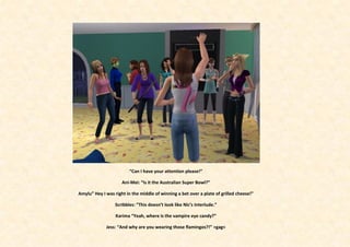 “Can I have your attention please!”

                     Ani-Mei: “Is it the Australian Super Bowl?”

Amylu” Hey I was right in the middle of winning a bet over a plate of grilled cheese!”

                  Scribbles: ”This doesn’t look like Nic’s Interlude.”

                  Karima “Yeah, where is the vampire eye candy?”

             Jess: “And why are you wearing those flamingos?!” >gag<
 