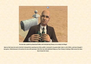 So next day I pulled my download folder and tried placing Chewy on an empty lot-Bingo!

Back on the home lot and in the bin it showed him wearing one of the outfits I removed in my great elder male cc cull of 2011, and even though it
was gone, I think because in his picture he was still wearing it, that that was what glitched things up. Poor Chewy is looking a little worse for wear,
                                                                  but at least he’s here.
 