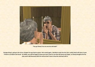 “You go Chewy! You are one hot old dude!”



Strange thing is, going to the mirror changes his eyes back to green. Hair sorted again, I decided to look into the club. Luckily Peach still owns it even
 if there is no deed to be found. So Holley, you will be happy to know you won’t have to use that old dunny any longer, as Chewy brought all of his
                                  sixty seven odd thousand with him and we don’t have to buy the club back with it.
 