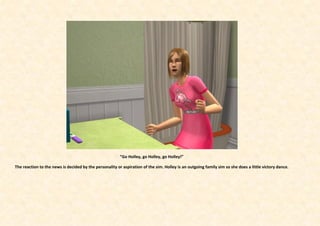 “Go Holley, go Holley, go Holley!”

The reaction to the news is decided by the personality or aspiration of the sim. Holley is an outgoing family sim so she does a little victory dance.
 