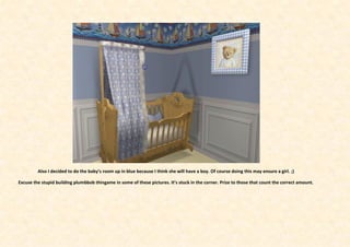 Also I decided to do the baby’s room up in blue because I think she will have a boy. Of course doing this may ensure a girl. ;)

Excuse the stupid building plumbbob thingame in some of these pictures. It’s stuck in the corner. Prize to those that count the correct amount.
 