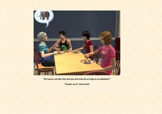 “Of course, eat like that and you will soon be as large as an elephant!”

                      “Thanks mum” Grits teeth
 