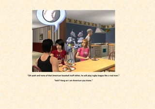 “Oh yeah and none of that American baseball stuff either, he will play rugby league like a real man.”

                             “Aeh? Hang on I am American you know.”
 