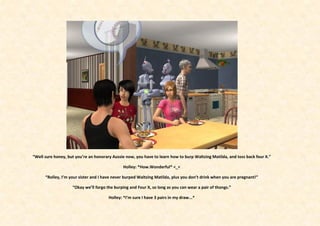 “Well sure honey, but you’re an honorary Aussie now, you have to learn how to burp Waltzing Matilda, and toss back four X.”

                                              Holley: *How.Wonderful* <_<

      “Rolley, I’m your sister and I have never burped Waltzing Matilda, plus you don’t drink when you are pregnant!”

                    “Okay we’ll forgo the burping and Four X, so long as you can wear a pair of thongs.”

                                       Holley: *I’m sure I have 3 pairs in my draw...*
 