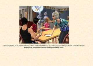 “Ignore my brother, he can be rather a drongo at times, and despite what he says you can buy juice down at the pub. He only wants what’s best for
                                     the baby really, but sometimes I wonder how he graduated high school.”
 