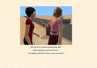 “Don’t tell me, it’s a surprise new grand estate, right?”

        “Well it’s definitely a surprise and it is new...”

“Jo’s updating us with all the mod cons, I knew I was worth it!”
 