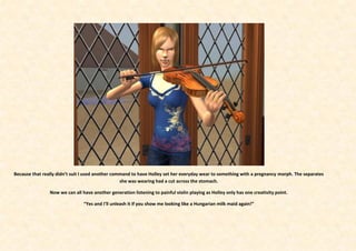 Because that really didn’t suit I used another command to have Holley set her everyday wear to something with a pregnancy morph. The separates
                                                  she was wearing had a cut across the stomach.

                Now we can all have another generation listening to painful violin playing as Holley only has one creativity point.

                                “Yes and I’ll unleash it if you show me looking like a Hungarian milk maid again!”
 