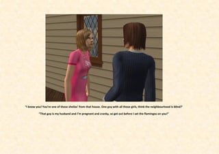 “I know you! You’re one of those sheilas’ from that house. One guy with all those girls, think the neighbourhood is blind?’

          “That guy is my husband and I’m pregnant and cranky, so get out before I set the flamingos on you!”
 