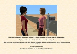 “I wish I could say that was it, but what really happened is Jo thought the old place was glitched, so we got moved next door.”

                                 “Right, so we just have to wait for her to build a new house, I hope it’s good!”

“About that...it may not have been the house; it may be my Dads fault. They should have been here with the money, but he’s stuck in limbo inside
                                                                 the sim bin.”

                                                        “Oh I’m sorry, and your mum?”

                                   “Mum, Ming and Flo are stuck too, but Jo’s working on getting them out.”
 