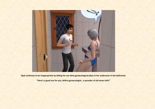 Opal continues to be inappropriate by telling her son dirty gynaecological jokes in her underwear in the bathroom.

                 “Here’s a good one for you, define gynaecologist...a spreader of old wives tails!”
 