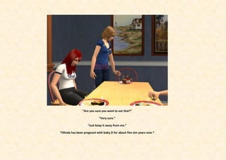 “Are you sure you want to eat that?”

                            “Very sure.”

                    “Just keep it away from me.”

*Olinda has been pregnant with baby O for about five sim years now.*
 