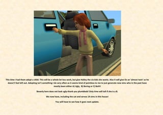 This time I had them adopt a child. This will be a whole lot less work, but give Holley the six kids she wants. Also it will give Oz an ‘almost twin’ so he
  doesn’t feel left out. Adopting isn’t something I do very often as it seems kind of pointless to me to just generate new sims who in the past have
                                                    mostly been either A) Ugly, B) Boring or C) Both!

                                 Beverly here does not look ugly-thank you plumbbob! Only time will tell if she is a B.

                                           We now have, including the cat and servos 14 sims in this house!

                                                     You will have to see how it goes next update.
 