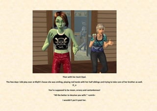 Then with her Aunt Opal.

The few days I did play over at Blyth’s house she was smiling, playing red hands with her half siblings and trying to take care of her brother as well.
                                                                         O_o

                                              You’re supposed to be mean, ornery and cantankerous!

                                                    “All the better to deceive you with.” >smirk<

                                                              I wouldn’t put it past her.
 