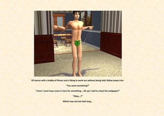 Of course with a hobby of fitness and a liking to work out without being told, Rolley keeps trim.

                                    “You want something?”

    “Umm I must have come in here for something... Oh yes I had to check the wallpaper!”

                                           “Okay...?”

                                Which may not last that long...
 