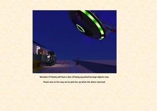 Wonders if Paisley will have a fear of being squashed by large objects now.

   Peach was on her way out to pick her up when the aliens returned.
 