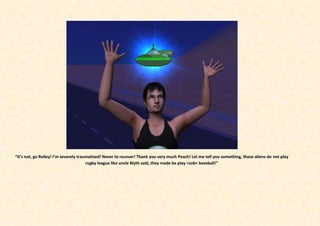 “It’s not, go Rolley! I’m severely traumatised! Never to recover! Thank you very much Peach! Let me tell you something, those aliens do not play
                                       rugby league like uncle Blyth said, they made be play >sob< baseball!”
 