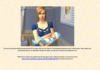 The one and only time Holley interacted with Oz as a baby. Still not sure I like the *breastfeeding without the blur, it looks weird. Why couldn’t you
                       have had the baby on its side Maxis? Maybe sim babies can take their sustenance through their ear?



                       *While this is a hack it was pulled from the base game and is a Maxis interaction. It can be found here:
                              http://www.insimenator.org/index.php/topic,8084.540.html for anyone that wants it.
 