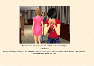A quick spy on the telescope ensures a visit, but this is not the way to meet guys.

                                                                    “I don’t care!”

Poor peach, I will try and fix things up later, but right now I need you to clean up some bottles, compost the contents of a potty, talk to some plants,
                                                         catch some bugs and oh yeah, bake a cake.
 