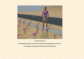 “It’s trash is what it is!”

“Eww, disgusting! It shows a lack of effort when one leaves garbage about their yard.”

          You snob Allyn, you should be thankful you’re wearing a default.
 