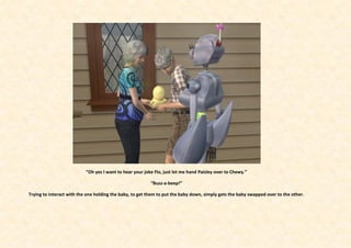 “Oh yes I want to hear your joke Flo, just let me hand Paisley over to Chewy.”

                                                          “Buzz-a-beep!”

Trying to interact with the one holding the baby, to get them to put the baby down, simply gets the baby swapped over to the other.
 