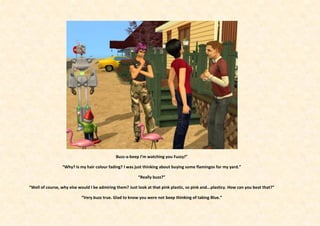 Buzz-a-beep I’m watching you Fuzzy!”

                 “Why? Is my hair colour fading? I was just thinking about buying some flamingos for my yard.”

                                                          “Really buzz?”

“Well of course, why else would I be admiring them? Just look at that pink plastic, so pink and...plasticy. How can you beat that?”

                           “Very buzz true. Glad to know you were not beep thinking of taking Blue.”
 