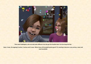 Then went Paddington, who not only looks different, but also got the freckled skin! I let him keep the hair.

Stats: 5 neat, 10 outgoing! 6 active, 2 serious and 3 mean. Where have all the playful points gone?! It’s starting to become a very serious, mean and
                                                                  neat household.
 