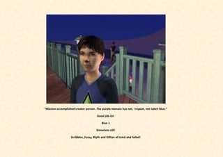 “Mission accomplished creator person. The purple menace has not, I repeat, not taken Blue.”

                                        Good job Oz!

                                            Blue 1

                                       Simselves nill!

                   Scribbles, Fuzzy, Blyth and Gillian all tried and failed!
 