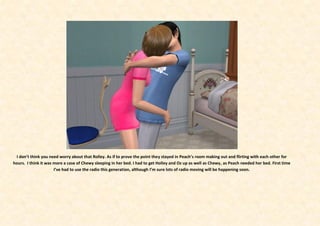 I don’t think you need worry about that Rolley. As if to prove the point they stayed in Peach’s room making out and flirting with each other for
hours. I think it was more a case of Chewy sleeping in her bed. I had to get Holley and Oz up as well as Chewy, as Peach needed her bed. First time
                      I’ve had to use the radio this generation, although I’m sure lots of radio moving will be happening soon.
 