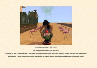 Wasted a command as it didn’t work.

                                                  Pixx stunk up the house and stole fake norm.

“Oi! Less of the fake, I’m Norms brother, *Blue. If you think she stinks you should take a whiff under my arm pit! That’ll put hairs of your chest!”

      Also thanks to a handy simPE tutorial, I found and removed the cc plant covering the flamingos. Now we have real stretched galahs!
 