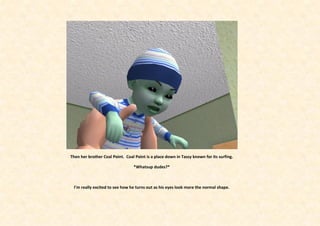 Then her brother Coal Point. Coal Point is a place down in Tassy known for its surfing.

                                 *Whatsup dudes?*



 I’m really excited to see how he turns out as his eyes look more the normal shape.
 