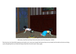 Alien twins, Coal Point and Clover Park at the other end of the living room. >check<
They have two more days before ageing up and really it can’t come soon enough. Not because they are any trouble, but the adults and servos are being
a pain with getting them out of bed and trying to feed them the entire town’s dairy supply.

 