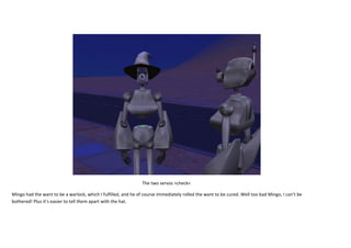 The two servos >check<
Mingo had the want to be a warlock, which I fulfilled, and he of course immediately rolled the want to be cured. Well too bad Mingo, I can’t be
bothered! Plus it’s easier to tell them apart with the hat.

 