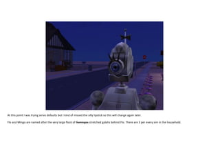 At this point I was trying servo defaults but I kind of missed the silly lipstick so this will change again later.
Flo and Mingo are named after the very large flock of flamingos stretched galahs behind Flo. There are 3 per every sim in the household.

 