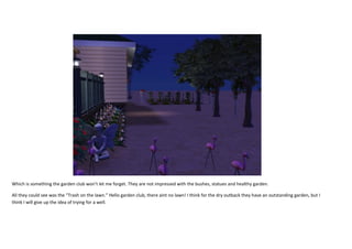 Which is something the garden club won’t let me forget. They are not impressed with the bushes, statues and healthy garden.
All they could see was the “Trash on the lawn.” Hello garden club, there aint no lawn! I think for the dry outback they have an outstanding garden, but I
think I will give up the idea of trying for a well.

 