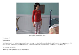 Then I realized I had forgotten Peach...
“I’m used to it.”
Poor peach, she....
“Is Rolley’s sister; the one holding this place together with sticky tape and *Blu-Tac. Overworked and underpaid, I’m used to distract grandparents while
being a plumber, gardener, cook and chef bottle washer. I am also often chased by bees with not even a boyfriend, or a day off may I add.”
Yes, all of that. >slinks away<
*American’s might call this sticky tack, but I’m not really sure.

 