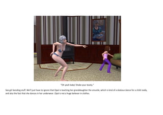 “Oh yeah baby! Shake your booty.”
See girl bonding stuff. We’ll just have to ignore that Opal is teaching her granddaughter the smustle, which is kind of a dubious dance for a child really,
and also the fact that she dances in her underwear. Opal is not a huge believer in clothes.

 