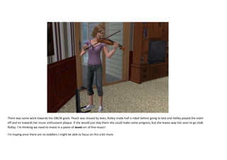 There was some work towards the OBCW goals. Peach was chased by bees, Rolley made half a robot before going to bed and Holley played the violin
off and on towards her music enthusiasm plaque. If she would just stay there she could make some progress, but she leaves way too soon to go stalk
Rolley. I’m thinking we need to invest in a piano of death err of fine music!
I’m hoping once there are no toddlers I might be able to focus on this a bit more.

 