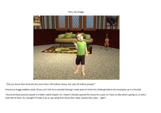 Very, very buggy.

“Did you know that Australia has more than 100 million sheep, but only 20 million people?”
Precocious buggy toddlers aside, (If you can’t tell, he is actually floating) I really want to finish this challenge before the hood goes up in a fire ball.
I found all these pictures tossed in a folder called chapter 13. I haven’t actually opened the house for a year so I have no idea what is going on, or why I
took half of them. So I thought I’ll make it up as I go along from those that I kept. Sounds like a plan... right?

 