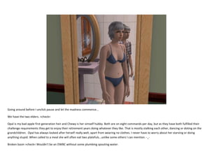 Going around before I unclick pause and let the madness commence...
We have the two elders. >check<
Opal is my bad apple first generation heir and Chewy is her simself hubby. Both are on eight commands per day, but as they have both fulfilled their
challenge requirements they get to enjoy their retirement years doing whatever they like. That is mostly stalking each other, dancing or doting on the
grandchildren. Opal has always looked after herself really well; apart from wearing no clothes. I never have to worry about her starving or doing
anything stupid. When called to a meal she will often eat two platefuls...unlike some others I can mention. -_Broken basin >check< Wouldn’t be an OWBC without some plumbing spouting water.

 
