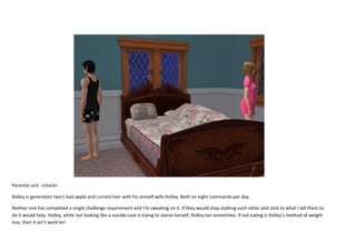 Parental unit >check<
Rolley is generation two’s bad apple and current heir with his simself wife Holley. Both on eight commands per day.
Neither one has completed a single challenge requirement and I’m sweating on it. If they would stop stalking each other and stick to what I tell them to
do it would help. Holley, while not looking like a suicide case is trying to starve herself, Rolley too sometimes. If not eating is Holley’s method of weight
loss, then it ain’t work’en!

 