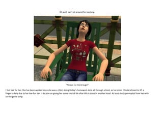 Oh well, can’t sit around for too long.

“Please, no more bugs!”
I feel bad for her. She has been worked since she was a child, doing Rolley’s homework daily all through school, as her sister Olinda refused to lift a
finger to help due to her low fun bar. I do plan on giving her some kind of life after this is done in another hood. At least she is permaplat from her wish
on the genie lamp.

 